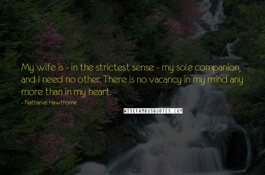 Nathaniel Hawthorne Quotes: My wife is - in the strictest sense - my sole companion, and I need no other. There is no vacancy in my mind any more than in my heart.