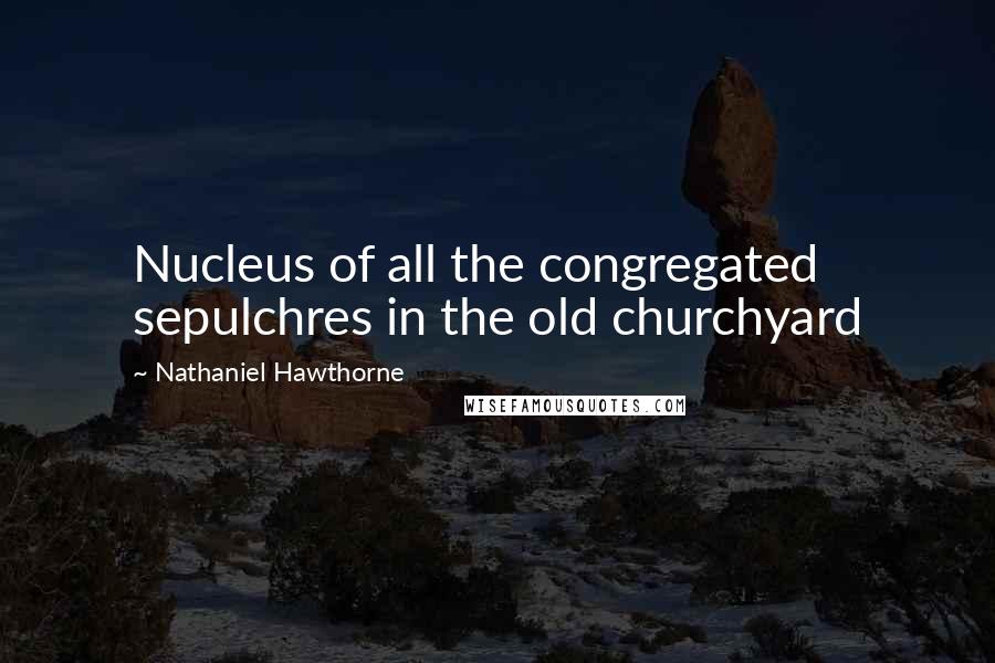 Nathaniel Hawthorne Quotes: Nucleus of all the congregated sepulchres in the old churchyard