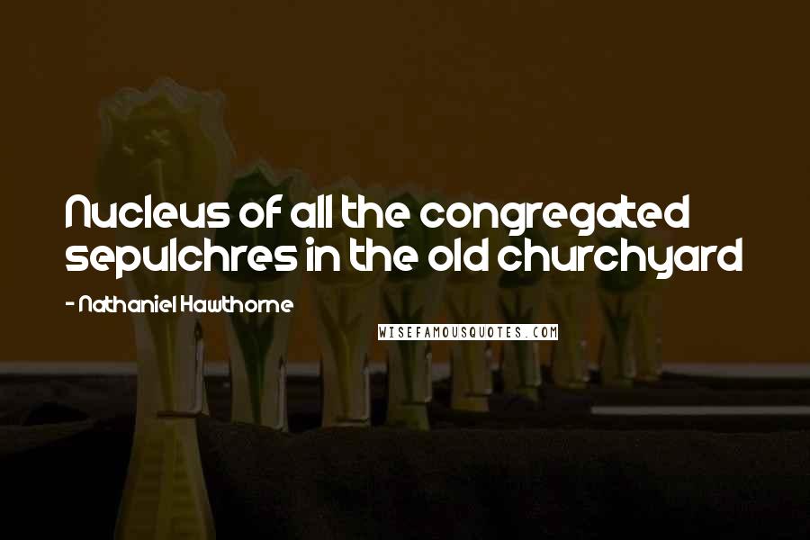 Nathaniel Hawthorne Quotes: Nucleus of all the congregated sepulchres in the old churchyard