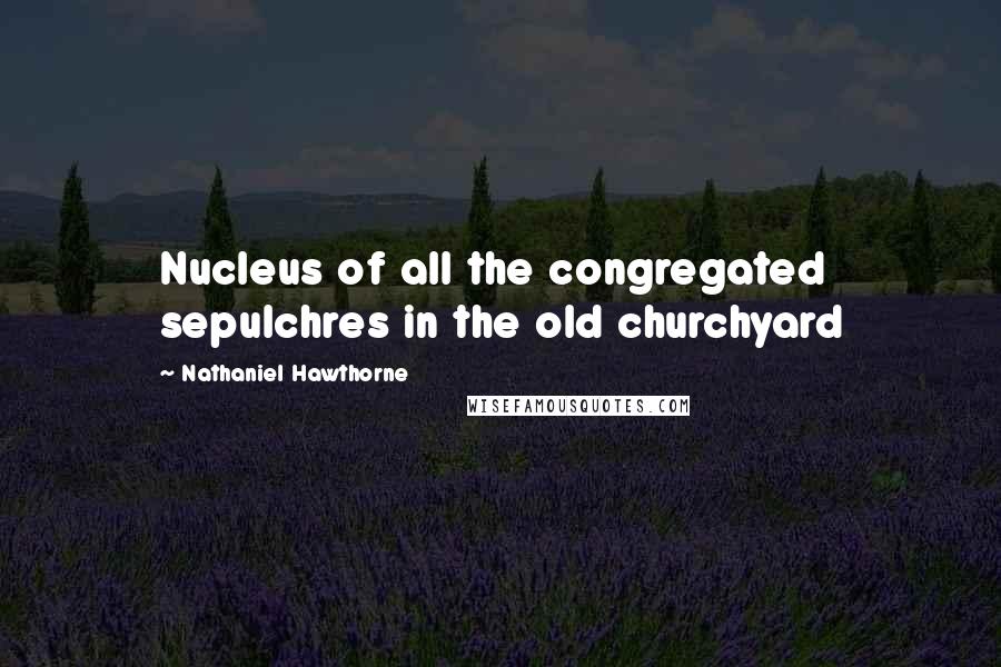 Nathaniel Hawthorne Quotes: Nucleus of all the congregated sepulchres in the old churchyard