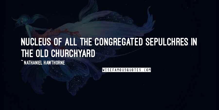 Nathaniel Hawthorne Quotes: Nucleus of all the congregated sepulchres in the old churchyard