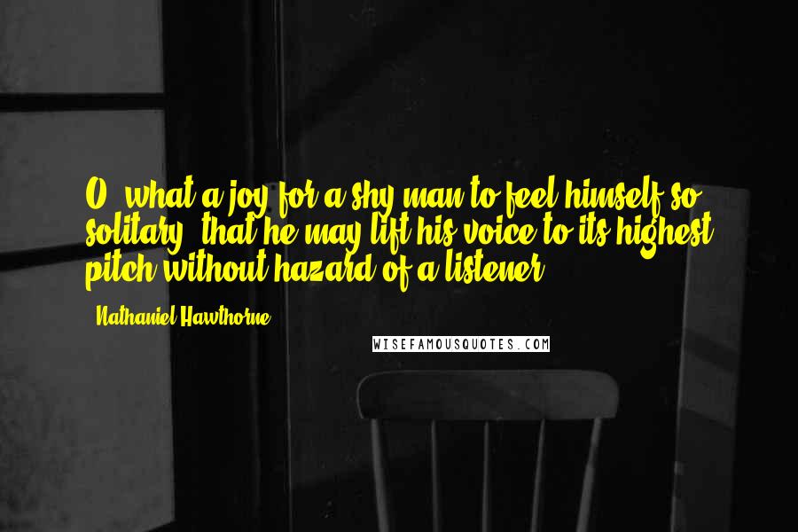Nathaniel Hawthorne Quotes: O, what a joy for a shy man to feel himself so solitary, that he may lift his voice to its highest pitch without hazard of a listener!