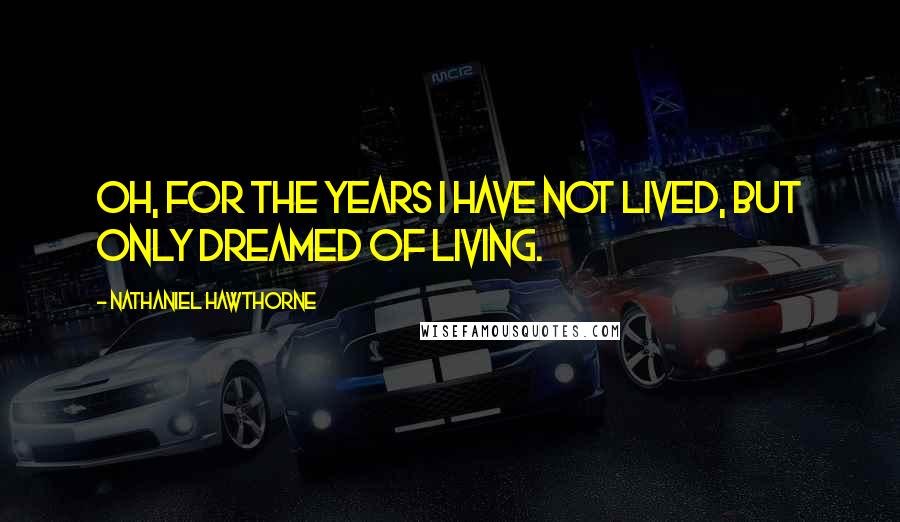 Nathaniel Hawthorne Quotes: Oh, for the years I have not lived, but only dreamed of living.