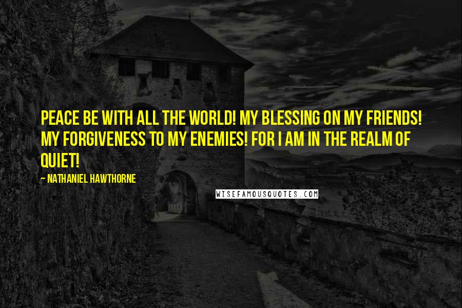 Nathaniel Hawthorne Quotes: Peace be with all the world! My blessing on my friends! My forgiveness to my enemies! For I am in the realm of quiet!