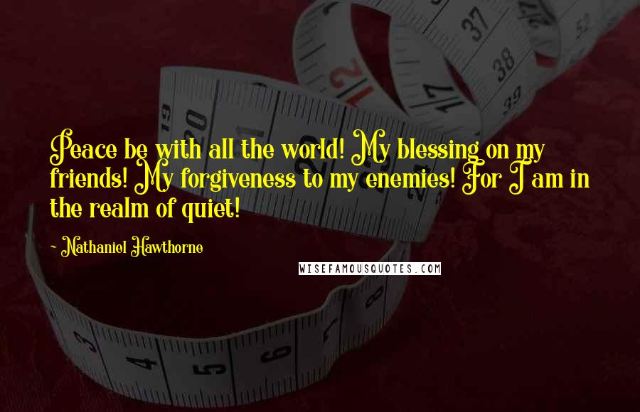 Nathaniel Hawthorne Quotes: Peace be with all the world! My blessing on my friends! My forgiveness to my enemies! For I am in the realm of quiet!