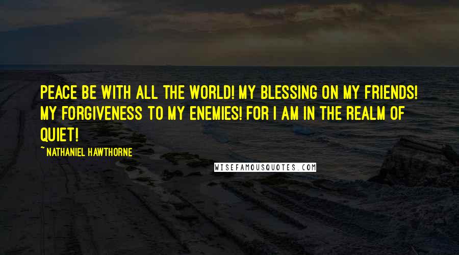 Nathaniel Hawthorne Quotes: Peace be with all the world! My blessing on my friends! My forgiveness to my enemies! For I am in the realm of quiet!