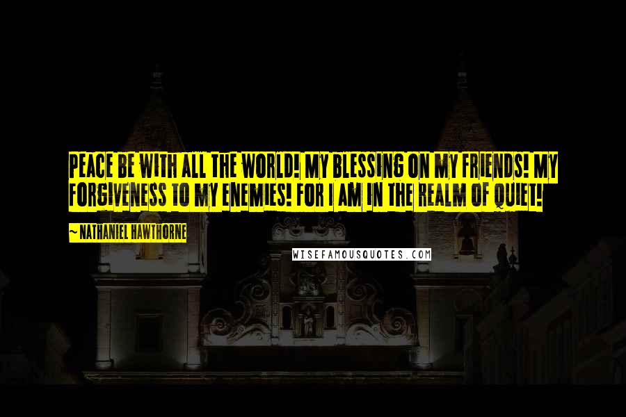 Nathaniel Hawthorne Quotes: Peace be with all the world! My blessing on my friends! My forgiveness to my enemies! For I am in the realm of quiet!