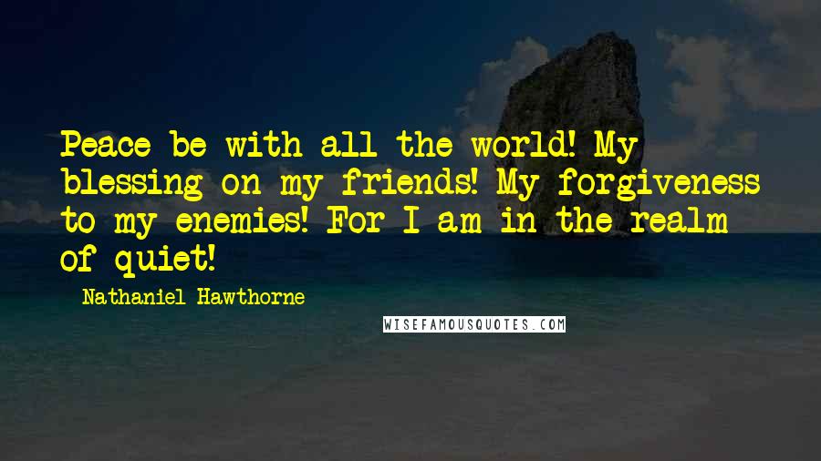 Nathaniel Hawthorne Quotes: Peace be with all the world! My blessing on my friends! My forgiveness to my enemies! For I am in the realm of quiet!