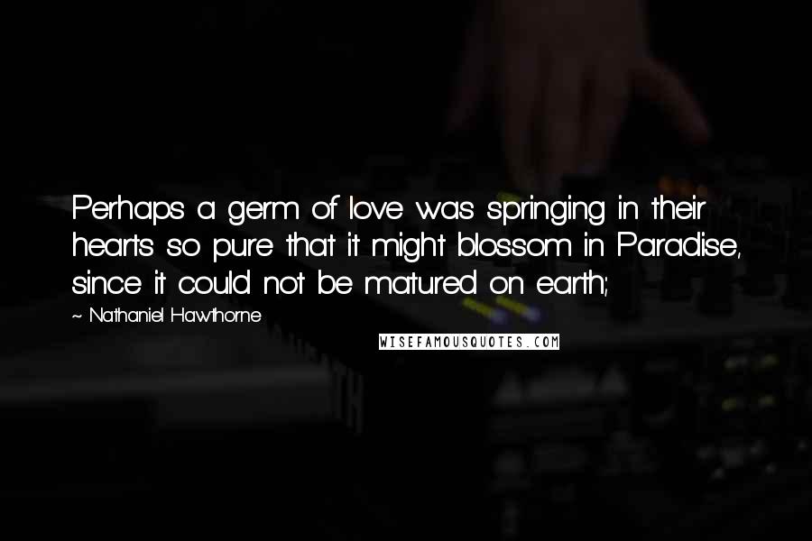 Nathaniel Hawthorne Quotes: Perhaps a germ of love was springing in their hearts so pure that it might blossom in Paradise, since it could not be matured on earth;