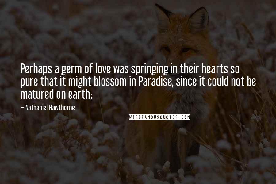 Nathaniel Hawthorne Quotes: Perhaps a germ of love was springing in their hearts so pure that it might blossom in Paradise, since it could not be matured on earth;