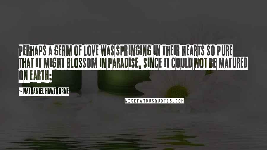 Nathaniel Hawthorne Quotes: Perhaps a germ of love was springing in their hearts so pure that it might blossom in Paradise, since it could not be matured on earth;