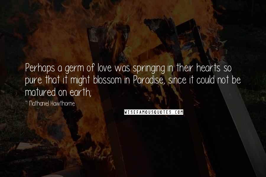 Nathaniel Hawthorne Quotes: Perhaps a germ of love was springing in their hearts so pure that it might blossom in Paradise, since it could not be matured on earth;