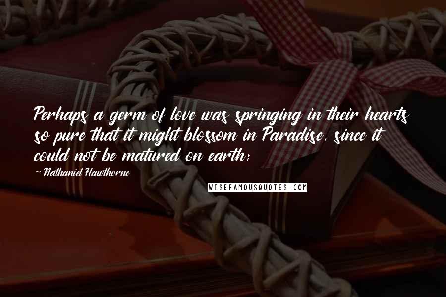 Nathaniel Hawthorne Quotes: Perhaps a germ of love was springing in their hearts so pure that it might blossom in Paradise, since it could not be matured on earth;