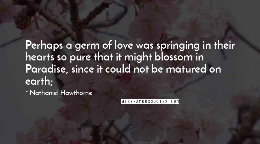 Nathaniel Hawthorne Quotes: Perhaps a germ of love was springing in their hearts so pure that it might blossom in Paradise, since it could not be matured on earth;