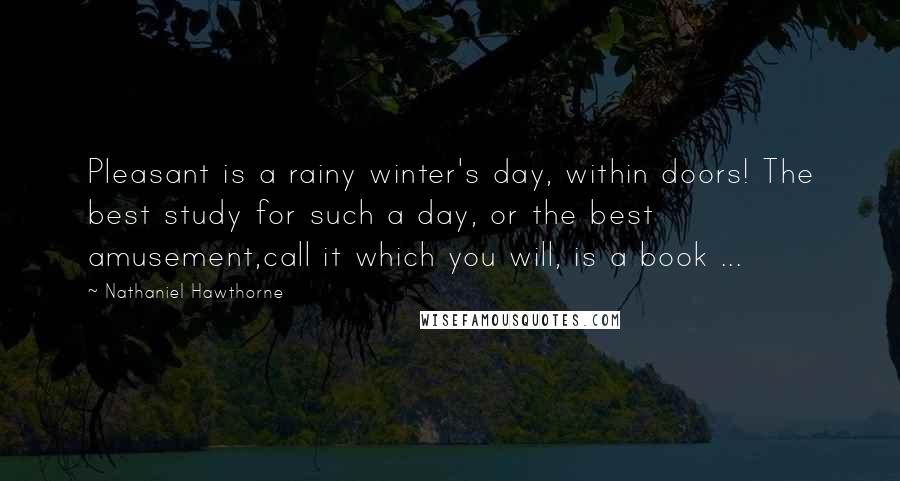 Nathaniel Hawthorne Quotes: Pleasant is a rainy winter's day, within doors! The best study for such a day, or the best amusement,call it which you will, is a book ...