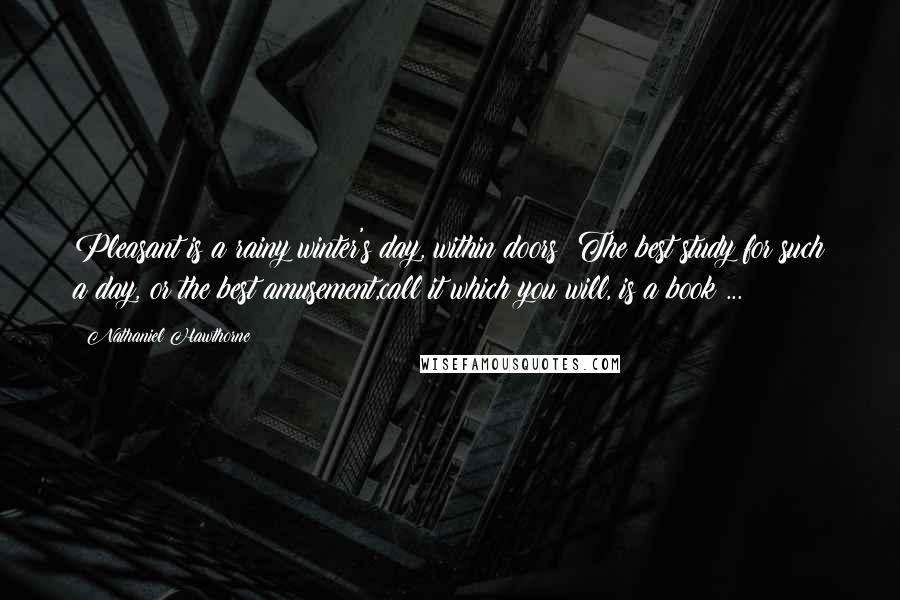 Nathaniel Hawthorne Quotes: Pleasant is a rainy winter's day, within doors! The best study for such a day, or the best amusement,call it which you will, is a book ...