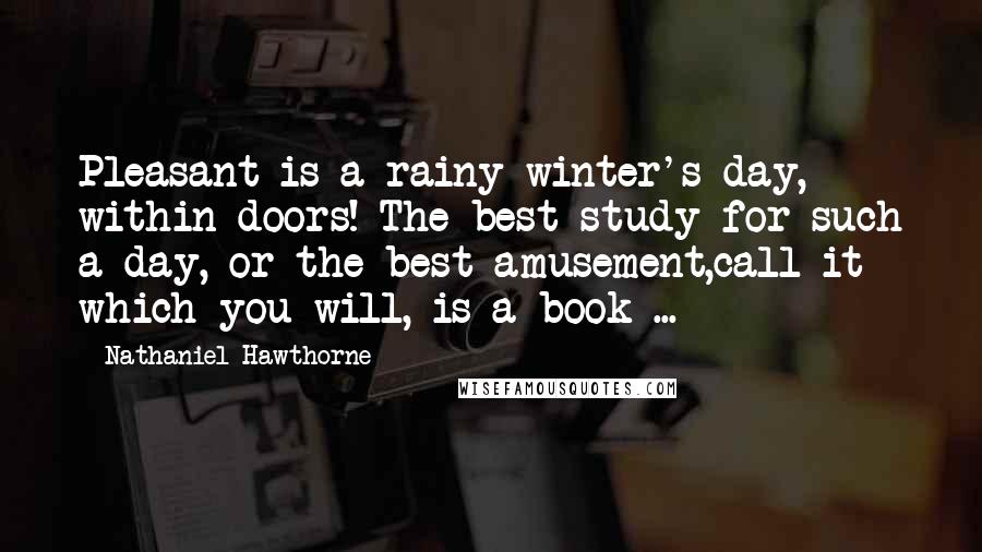 Nathaniel Hawthorne Quotes: Pleasant is a rainy winter's day, within doors! The best study for such a day, or the best amusement,call it which you will, is a book ...