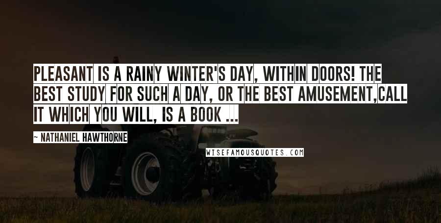 Nathaniel Hawthorne Quotes: Pleasant is a rainy winter's day, within doors! The best study for such a day, or the best amusement,call it which you will, is a book ...