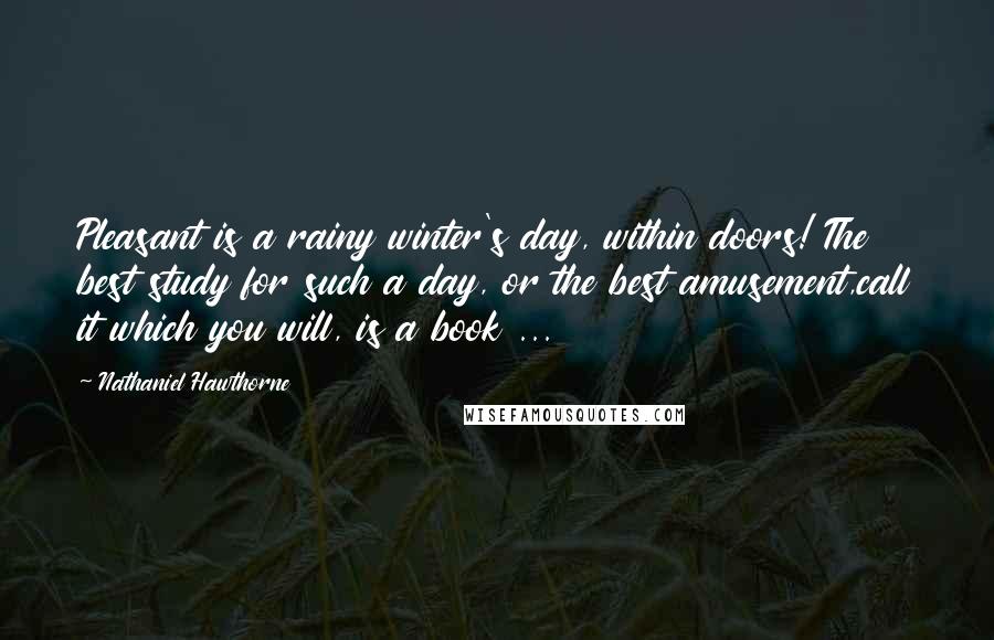 Nathaniel Hawthorne Quotes: Pleasant is a rainy winter's day, within doors! The best study for such a day, or the best amusement,call it which you will, is a book ...