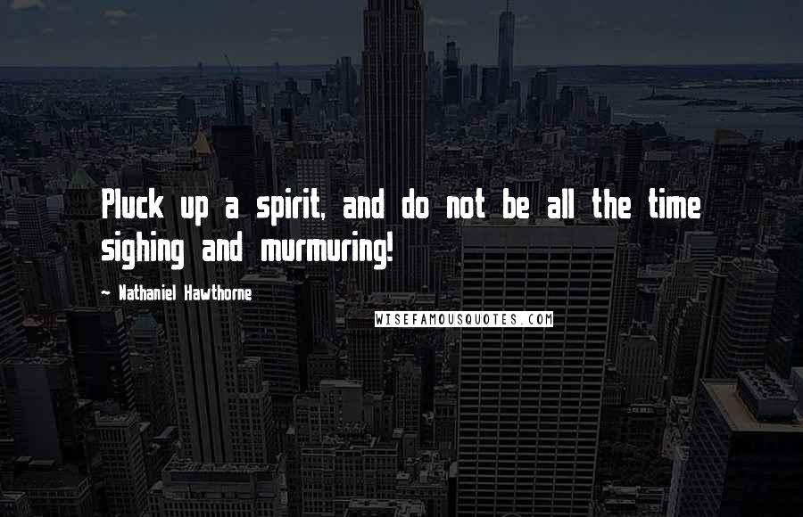 Nathaniel Hawthorne Quotes: Pluck up a spirit, and do not be all the time sighing and murmuring!