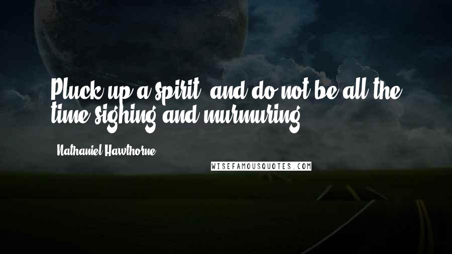 Nathaniel Hawthorne Quotes: Pluck up a spirit, and do not be all the time sighing and murmuring!