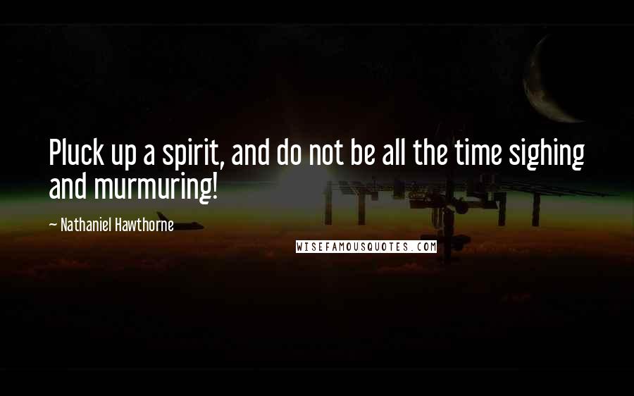 Nathaniel Hawthorne Quotes: Pluck up a spirit, and do not be all the time sighing and murmuring!