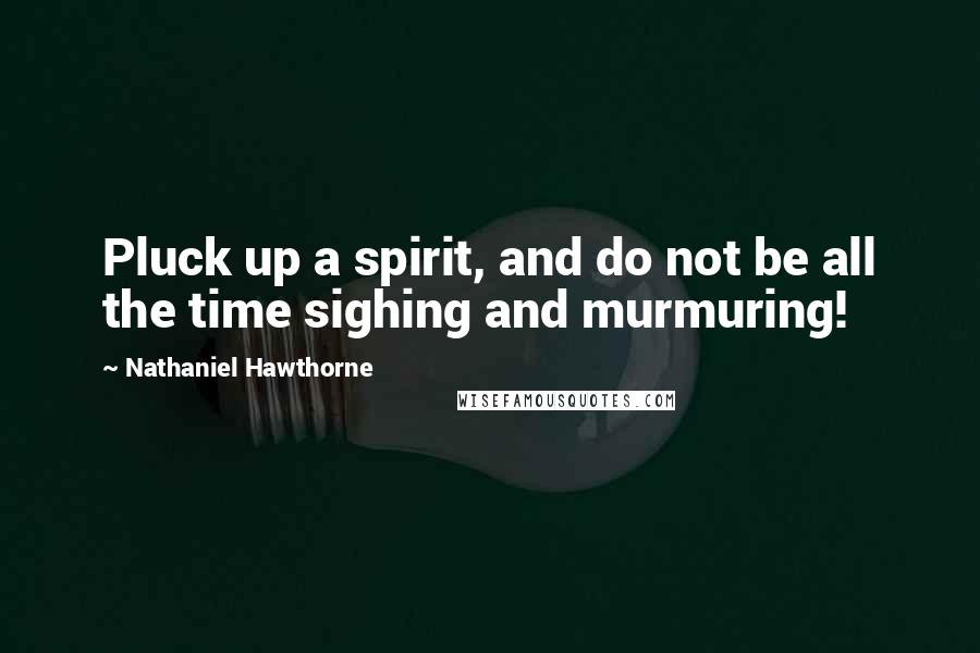 Nathaniel Hawthorne Quotes: Pluck up a spirit, and do not be all the time sighing and murmuring!