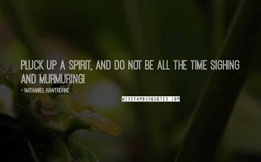 Nathaniel Hawthorne Quotes: Pluck up a spirit, and do not be all the time sighing and murmuring!