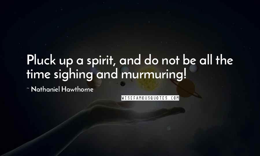 Nathaniel Hawthorne Quotes: Pluck up a spirit, and do not be all the time sighing and murmuring!