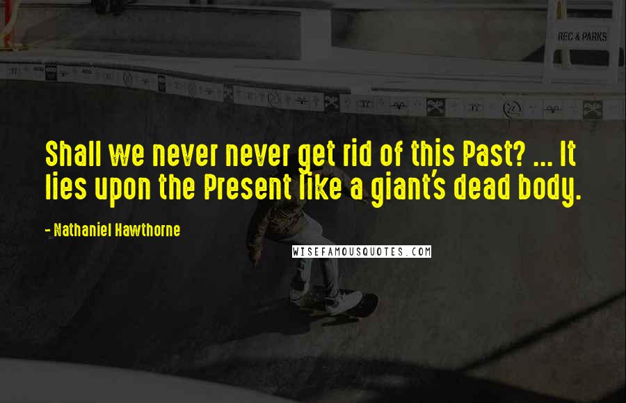 Nathaniel Hawthorne Quotes: Shall we never never get rid of this Past? ... It lies upon the Present like a giant's dead body.