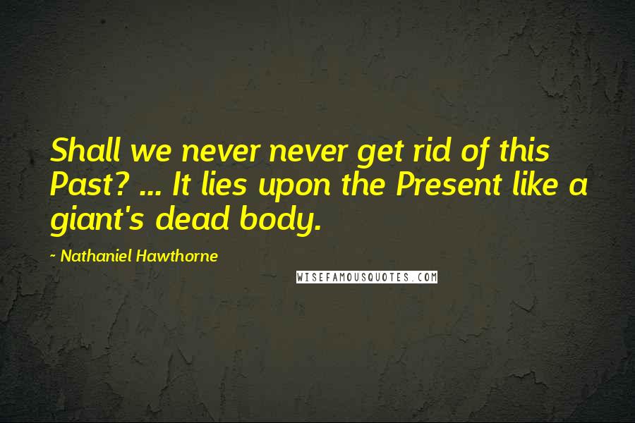 Nathaniel Hawthorne Quotes: Shall we never never get rid of this Past? ... It lies upon the Present like a giant's dead body.