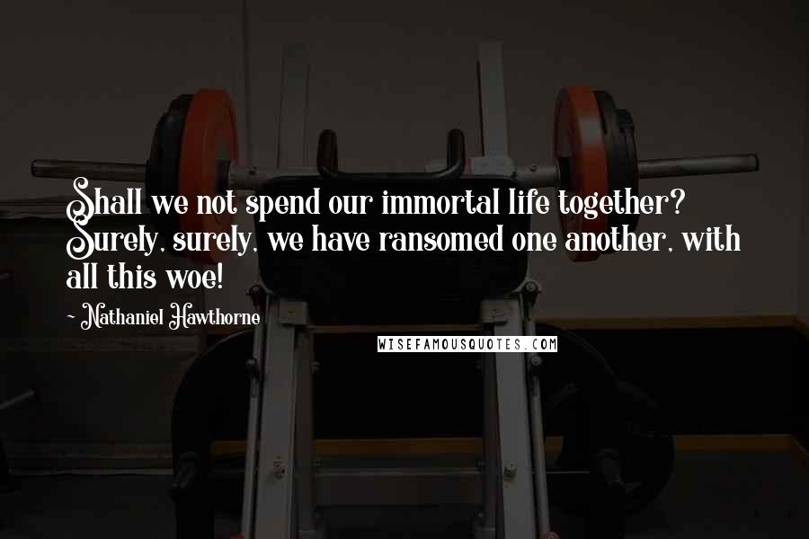 Nathaniel Hawthorne Quotes: Shall we not spend our immortal life together? Surely, surely, we have ransomed one another, with all this woe!