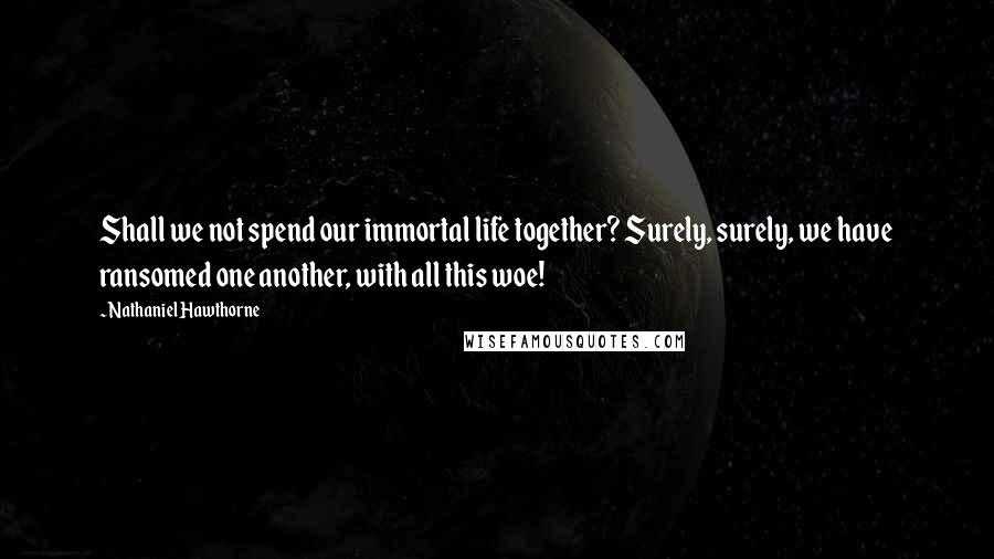 Nathaniel Hawthorne Quotes: Shall we not spend our immortal life together? Surely, surely, we have ransomed one another, with all this woe!