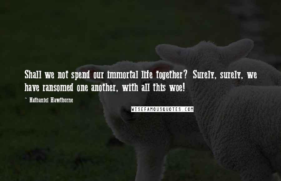 Nathaniel Hawthorne Quotes: Shall we not spend our immortal life together? Surely, surely, we have ransomed one another, with all this woe!