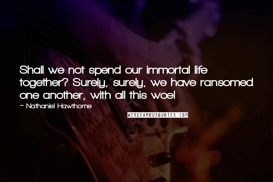 Nathaniel Hawthorne Quotes: Shall we not spend our immortal life together? Surely, surely, we have ransomed one another, with all this woe!