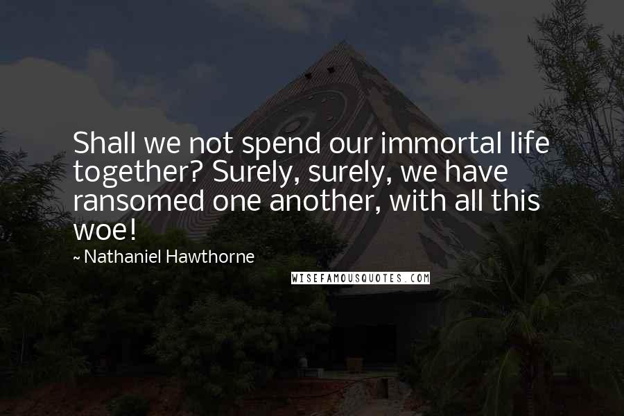 Nathaniel Hawthorne Quotes: Shall we not spend our immortal life together? Surely, surely, we have ransomed one another, with all this woe!