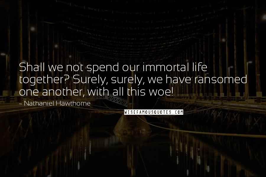 Nathaniel Hawthorne Quotes: Shall we not spend our immortal life together? Surely, surely, we have ransomed one another, with all this woe!