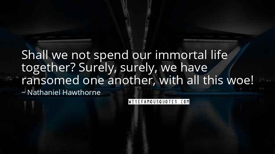 Nathaniel Hawthorne Quotes: Shall we not spend our immortal life together? Surely, surely, we have ransomed one another, with all this woe!