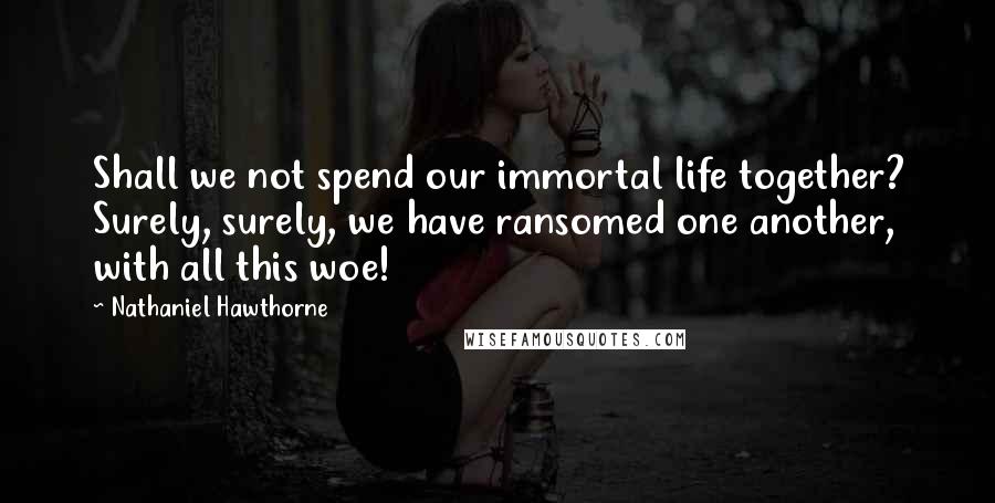 Nathaniel Hawthorne Quotes: Shall we not spend our immortal life together? Surely, surely, we have ransomed one another, with all this woe!