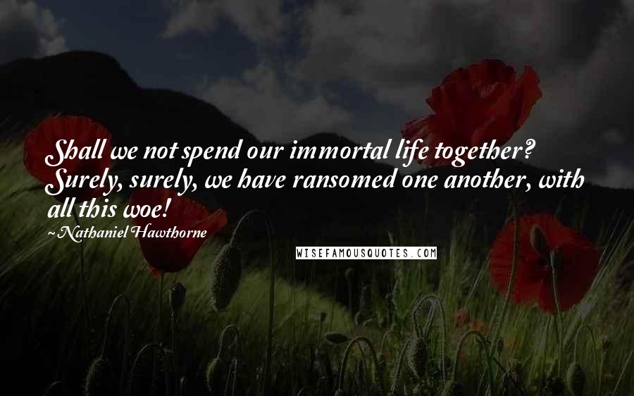 Nathaniel Hawthorne Quotes: Shall we not spend our immortal life together? Surely, surely, we have ransomed one another, with all this woe!