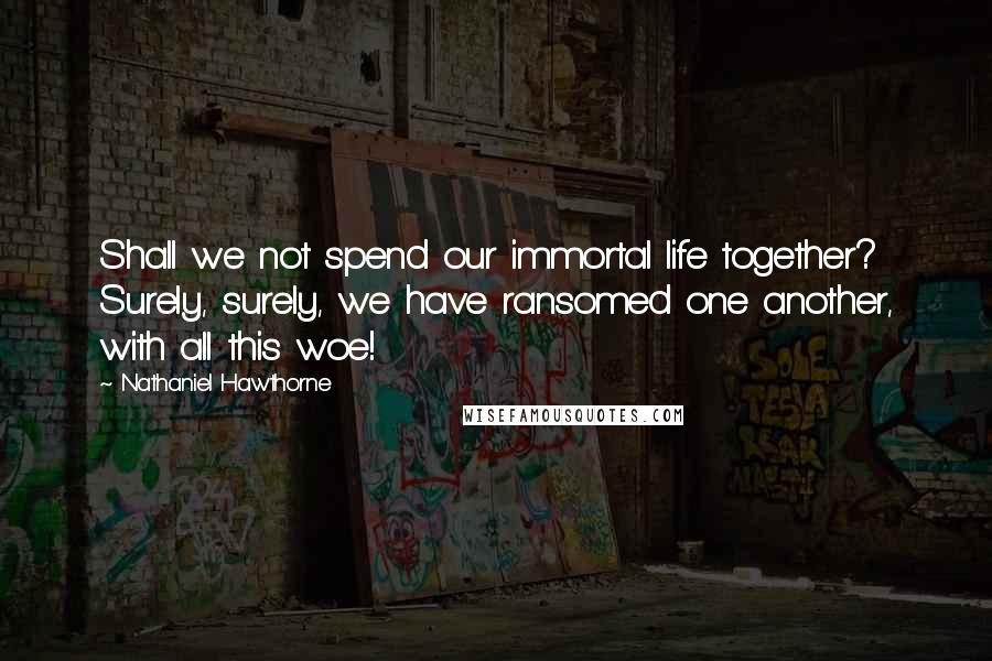 Nathaniel Hawthorne Quotes: Shall we not spend our immortal life together? Surely, surely, we have ransomed one another, with all this woe!