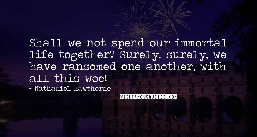 Nathaniel Hawthorne Quotes: Shall we not spend our immortal life together? Surely, surely, we have ransomed one another, with all this woe!