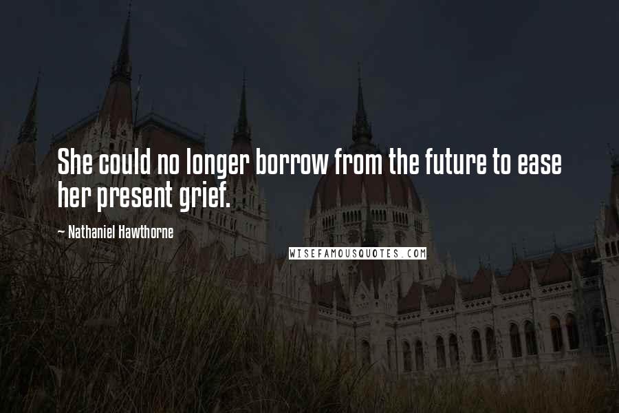 Nathaniel Hawthorne Quotes: She could no longer borrow from the future to ease her present grief.