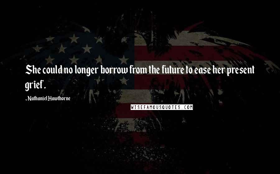 Nathaniel Hawthorne Quotes: She could no longer borrow from the future to ease her present grief.