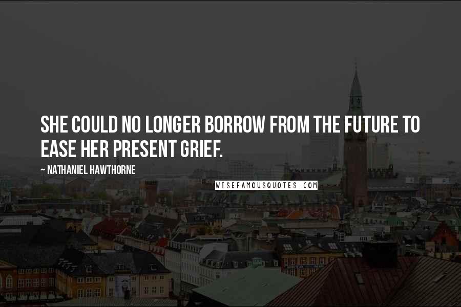 Nathaniel Hawthorne Quotes: She could no longer borrow from the future to ease her present grief.