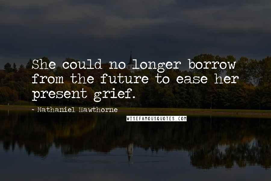 Nathaniel Hawthorne Quotes: She could no longer borrow from the future to ease her present grief.