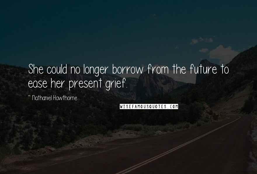 Nathaniel Hawthorne Quotes: She could no longer borrow from the future to ease her present grief.