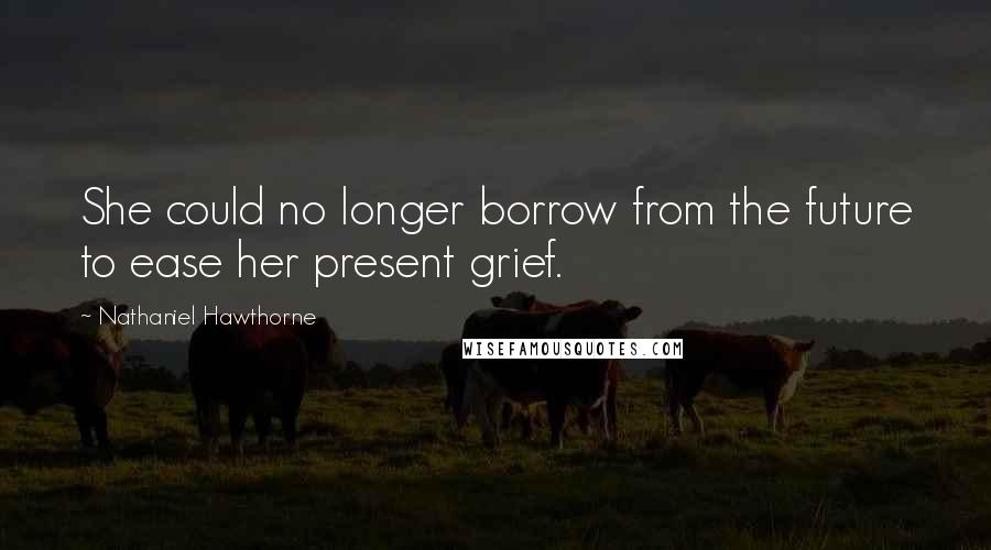 Nathaniel Hawthorne Quotes: She could no longer borrow from the future to ease her present grief.