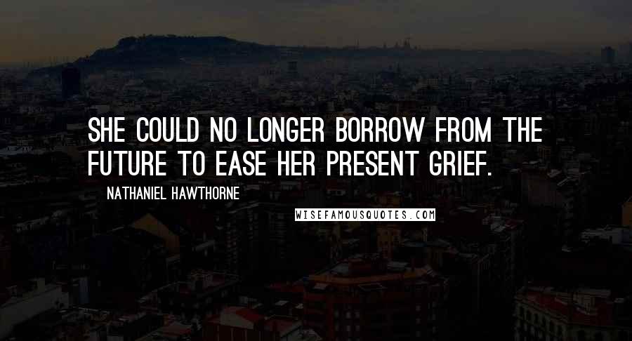 Nathaniel Hawthorne Quotes: She could no longer borrow from the future to ease her present grief.