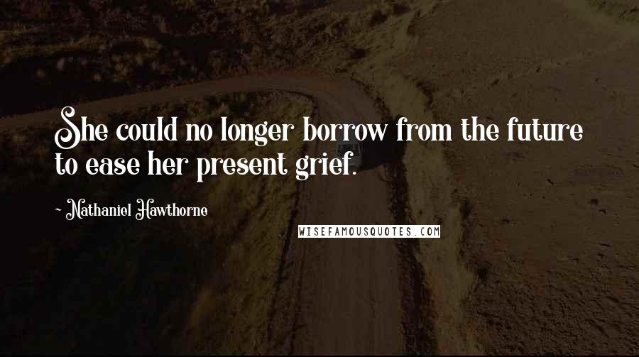 Nathaniel Hawthorne Quotes: She could no longer borrow from the future to ease her present grief.